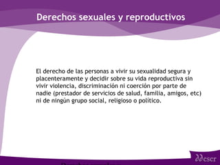 Derechos sexuales y reproductivos
• El derecho de las personas a vivir su sexualidad segura y
placenteramente y decidir sobre su vida reproductiva sin
vivir violencia, discriminación ni coerción por parte de
nadie (prestador de servicios de salud, familia, amigos, etc)
ni de ningún grupo social, religioso o político.
 