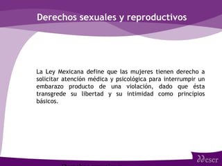 Derechos sexuales y reproductivos
• La Ley Mexicana define que las mujeres tienen derecho a
solicitar atención médica y psicológica para interrumpir un
embarazo producto de una violación, dado que ésta
transgrede su libertad y su intimidad como principios
básicos.
 