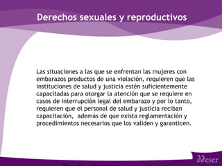 Derechos sexuales y reproductivos
• Las situaciones a las que se enfrentan las mujeres con
embarazos productos de una violación, requieren que las
instituciones de salud y justicia estén suficientemente
capacitadas para otorgar la atención que se requiere en
casos de interrupción legal del embarazo y por lo tanto,
requieren que el personal de salud y justicia reciban
capacitación, además de que exista reglamentación y
procedimientos necesarios que los validen y garanticen.
 