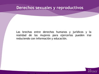 Derechos sexuales y reproductivos
• Las brechas entre derechos humanos y jurídicos y la
realidad de las mujeres para ejercerlos pueden irse
reduciendo con información y educación.
 