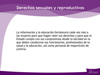 Derechos sexuales y reproductivos
• La información y la educación fortalecerá cada vez más a
las mujeres para que hagan valer sus derechos y para que el
Estado cumpla con sus compromisos desde la laicidad en la
que deben conducirse sus funcionarios, profesionales de la
salud y la educación, así como personal de impartición de
justicia.
 