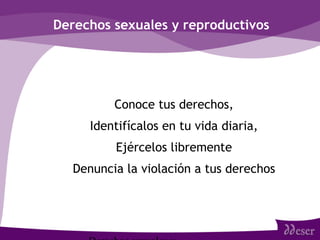 Derechos sexuales y reproductivos
• Conoce tus derechos,
• Identifícalos en tu vida diaria,
• Ejércelos libremente
• Denuncia la violación a tus derechos
 