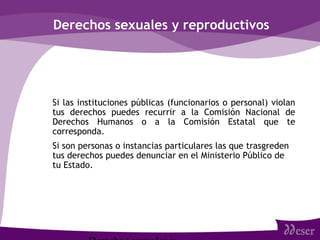 Derechos sexuales y reproductivos
• Si las instituciones públicas (funcionarios o personal) violan
tus derechos puedes recurrir a la Comisión Nacional de
Derechos Humanos o a la Comisión Estatal que te
corresponda.
• Si son personas o instancias particulares las que trasgreden
tus derechos puedes denunciar en el Ministerio Público de
tu Estado.
 
