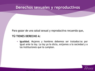 Derechos sexuales y reproductivos
Para gozar de una salud sexual y reproductiva recuerda que,
TÚ TIENES DERECHO A:
• Igualdad. Mujeres y hombres debemos ser tratados/as por
igual ante la ley. La ley ya lo dicta, exijamos a la sociedad y a
las instituciones que la cumplan.
 