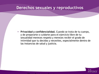 Derechos sexuales y reproductivos
• Privacidad y confidencialidad. Cuando se trata de tu cuerpo,
y de prepararte o cuidarte para el ejercicio libre de tu
sexualidad mereces respeto y mereces recibir el grado de
intimidad que tu decidas y necesites, especialmente dentro de
las instancias de salud y justicia.
 
