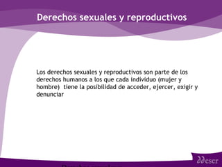 Derechos sexuales y reproductivos
• Los derechos sexuales y reproductivos son parte de los
derechos humanos a los que cada individuo (mujer y
hombre) tiene la posibilidad de acceder, ejercer, exigir y
denunciar
 
