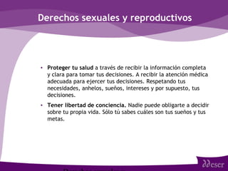 Derechos sexuales y reproductivos
• Proteger tu salud a través de recibir la información completa
y clara para tomar tus decisiones. A recibir la atención médica
adecuada para ejercer tus decisiones. Respetando tus
necesidades, anhelos, sueños, intereses y por supuesto, tus
decisiones.
• Tener libertad de conciencia. Nadie puede obligarte a decidir
sobre tu propia vida. Sólo tú sabes cuáles son tus sueños y tus
metas.
 