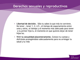 Derechos sexuales y reproductivos
• Libertad de decisión. Sólo tu sabes lo que más te conviene.
No tener , tener 1, 2, ó 5 , el tiempo de espaciamiento entre
unos y otros, el tiempo y el momento más adecuado para tener
a tu primer hijo/a, el momento en que quieres dejar de tener
hijos/as.
• Vivir tu sexualidad placenteramente. Conoce tu cuerpo y
disfrútalo protegiéndote adecuadamente para no arriesgar tu
salud y tu vida
 