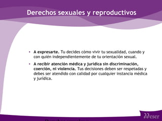 Derechos sexuales y reproductivos
• A expresarte. Tu decides cómo vivir tu sexualidad, cuando y
con quién independientemente de tu orientación sexual.
• A recibir atención médica y jurídica sin discriminación,
coerción, ni violencia. Tus decisiones deben ser respetadas y
debes ser atendido con calidad por cualquier instancia médica
y jurídica.
 