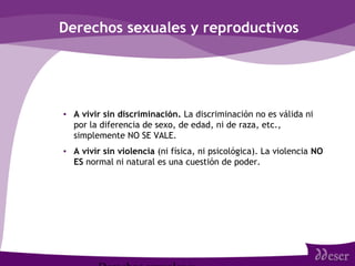 Derechos sexuales y reproductivos
• A vivir sin discriminación. La discriminación no es válida ni
por la diferencia de sexo, de edad, ni de raza, etc.,
simplemente NO SE VALE.
• A vivir sin violencia (ni física, ni psicológica). La violencia NO
ES normal ni natural es una cuestión de poder.
 