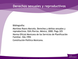 Derechos sexuales y reproductivos
• Bibliografía:
• Martínez Roaro Marcela. Derechos y delitos sexuales y
reproductivos. Edit.Porrúa. México, 2000. Pags.325
• Norma Oficial Mexicana de los Servicios de Planificación
Familiar. SSA.1994
• Constitución Política Mexicana.
 