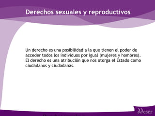 Derechos sexuales y reproductivos
• Un derecho es una posibilidad a la que tienen el poder de
acceder todos los individuos por igual (mujeres y hombres).
El derecho es una atribución que nos otorga el Estado como
ciudadanos y ciudadanas.
 