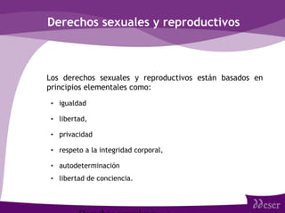 Derechos sexuales y reproductivos
• Los derechos sexuales y reproductivos están basados en
principios elementales como:
• igualdad
• libertad,
• privacidad
• respeto a la integridad corporal,
• autodeterminación
• libertad de conciencia.
 