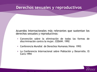 Derechos sexuales y reproductivos
• Acuerdos Internacionales más relevantes que sustentan los
derechos sexuales y reproductivos:
• Convención sobre la eliminación de todas las formas de
discriminación contra la mujer. CEDAW. 1992
• Conferencia Mundial de Derechos Humanos.Viena 1993
• La Conferencia Internacional sobre Población y Desarrollo. El
Cairo 1994
 