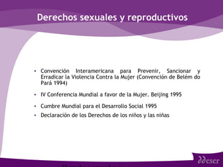 Derechos sexuales y reproductivos
• Convención Interamericana para Prevenir, Sancionar y
Erradicar la Violencia Contra la Mujer (Convención de Belém do
Pará 1994)
• IV Conferencia Mundial a favor de la Mujer. Beijing 1995
• Cumbre Mundial para el Desarrollo Social 1995
• Declaración de los Derechos de los niños y las niñas
 