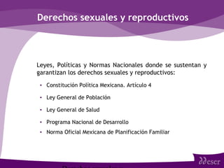 Derechos sexuales y reproductivos
• Leyes, Políticas y Normas Nacionales donde se sustentan y
garantizan los derechos sexuales y reproductivos:
• Constitución Política Mexicana. Artículo 4
• Ley General de Población
• Ley General de Salud
• Programa Nacional de Desarrollo
• Norma Oficial Mexicana de Planificación Familiar
 