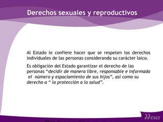 Derechos sexuales y reproductivos
• Al Estado le confiere hacer que se respeten los derechos
individuales de las personas considerando su carácter laico.
• Es obligación del Estado garantizar el derecho de las
personas “decidir de manera libre, responsable e informada
el número y espaciamiento de sus hijos”, así como su
derecho a “ la protección a la salud”.
 