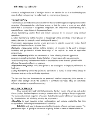 DISTRIBUTED SYSTEMS UNIT I
who takes an implementation of an object that was not intended for use in a distributed system
must do whatever is necessary to make it safe in a concurrent environment.
TRANSPARENCY
Transparency is defined as the concealment from the user and the application programmer of the
separation of components in a distributed system, so that the system is perceived as a whole
rather than as a collection of independent components. The implications of transparency are a
major influence on the design of the system software.
Access transparency enables local and remote resources to be accessed using identical
operations.
Location transparency enables resources to be accessed without knowledge of their physical or
network location (for example, which building or IP address).
Concurrency transparency enables several processes to operate concurrently using shared
resources without interference between them.
Replication transparency enables multiple instances of resources to be used to increase
reliability and performance without knowledge of the replicas by users or application
programmers.
Failure transparency enables the concealment of faults, allowing users and application
programs to complete their tasks despite the failure of hardware or software components.
Mobility transparency allows the movement of resources and clients within a system without
affecting the operation of users or programs.
Performance transparency allows the system to be reconfigured to improve performance as
loads vary.
Scaling transparency allows the system and applications to expand in scale without change to
the system structure or the application algorithms.
The two most important transparencies are access and location transparency; their presence or
absence most strongly affects the utilization of distributed resources. They are sometimes
referred to together as network transparency.
QUALITY OF SERVICE
Once users are provided with the functionality that they require of a service, such as the
file service in a distributed system, we can go on to ask about the quality of the service provided.
The main nonfunctional properties of systems that affect the quality of the service experienced
by clients and users are reliability, security and performance.
Adaptability to meet changing system configurations and resource availability has been
recognized as a further important aspect of service quality.
Reliability and security issues are critical in the design of most computer systems. The
performance aspect of quality of service was originally defined in terms of responsiveness and
12
 