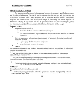 DISTRIBUTED SYSTEMS UNIT I
ARCHITECTURAL MODEL
The architecture of a system is its structure in terms of separately specified components
and their interrelationships. The overall goal is to ensure that the structure will meet present and
likely future demands on it. Major concerns are to make the system reliable, manageable,
adaptable and cost-effective. The architectural design of a building has similar aspects – it
determines not only its appearance but also its general structure and architectural style (gothic,
neo-classical, modern) and provides a consistent frame of reference for the design.
Software Layers

Software architecture referred to:


The structure of software as layers or modules in a single computer.


The services offered and requested between processes located in the same or different
computers.


Software architecture is breaking up the complexity of systems by designing them through
layers and services.


Layer: a group of related functional components.


Service: functionality provided to the next layer.



Platform

The lowest-level hardware and software layers are often referred to as a platform for distributed
systems and applications.

These low-level layers provide services to the layers above them, which are implemented
independently in each computer.

These low-level layers bring the system’s programming interface up to a level that facilitates
communication and coordination between processes.

Common examples of platform are: Intel x86/Windows, Intel x86/Linux Intel x86/Solaris ,
SPARC/SunOS, PowePC/MacOS

Middleware
It was a layer of software whose purpose is

To mask heterogeneity presented in distributed systems and provides interoperability between
lower layer and upper layer.
14
 