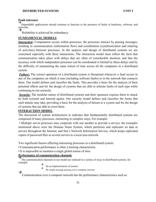 DISTRIBUTED SYSTEMS UNIT I
Fault tolerance

Dependable applications should continue to function in the presence of faults in hardware, software, and
networks.

Reliability is achieved by redundancy.
FUNDAMENTAL MODELS
Interaction: Computation occurs within processes; the processes interact by passing messages,
resulting in communication (information flow) and coordination (synchronization and ordering
of activities) between processes. In the analysis and design of distributed systems we are
concerned especially with these interactions. The interaction model must reflect the facts that
communication takes place with delays that are often of considerable duration, and that the
accuracy with which independent processes can be coordinated is limited by these delays and by
the difficulty of maintaining the same notion of time across all the computers in a distributed
system.
Failure: The correct operation of a distributed system is threatened whenever a fault occurs in
any of the computers on which it runs (including software faults) or in the network that connects
them. Our model defines and classifies the faults. This provides a basis for the analysis of their
potential effects and for the design of systems that are able to tolerate faults of each type while
continuing to run correctly.
Security: The modular nature of distributed systems and their openness exposes them to attack
by both external and internal agents. Our security model defines and classifies the forms that
such attacks may take, providing a basis for the analysis of threats to a system and for the design
of systems that are able to resist them.
INTERACTION MODEL
The discussion of system architectures in indicates that fundamentally distributed systems are
composed of many processes, interacting in complex ways. For example:
• Multiple server processes may cooperate with one another to provide a service; the examples
mentioned above were the Domain Name System, which partitions and replicates its data at
servers throughout the Internet, and Sun’s Network Information Service, which keeps replicated
copies of password files at several servers in a local area network.
Two significant factors affecting interacting processes in a distributed system:
• Communication performance is often a limiting characteristic.
• It is impossible to maintain a single global notion of time.
Performance of communication channels

The communication channels in our model are realized in a variety of ways in distributed systems, for
example

By an implementation of streams


By simple message passing over a computer network


Communication over a computer network has the performance characteristics such as:
21
 