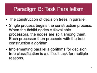 Paradigm B: Task Parallelism
●   The construction of decision trees in parallel.
●   Single process begins the construction process.
    When the #child nodes = #available
    processors, the nodes are split among them.
    Each processor then proceeds with the tree
    construction algorithm.
●   Implementing parallel algorithms for decision
    tree classification is a difficult task for multiple
    reasons.

                                                           10
 