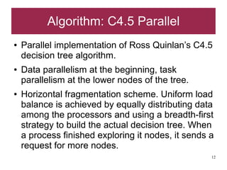 Algorithm: C4.5 Parallel
●   Parallel implementation of Ross Quinlan’s C4.5
    decision tree algorithm.
●   Data parallelism at the beginning, task
    parallelism at the lower nodes of the tree.
●   Horizontal fragmentation scheme. Uniform load
    balance is achieved by equally distributing data
    among the processors and using a breadth-first
    strategy to build the actual decision tree. When
    a process finished exploring it nodes, it sends a
    request for more nodes.
                                                    12
 