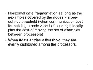 ●   Horizontal data fragmentation as long as the
    #examples covered by the nodes > a pre-
    defined threshold (when communication cost
    for building a node > cost of building it locally
    plus the cost of moving the set of examples
    between processors)
●   When #data entries < threshold, they are
    evenly distributed among the processors.




                                                        14
 