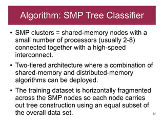 Algorithm: SMP Tree Classifier
●   SMP clusters = shared-memory nodes with a
    small number of processors (usually 2-8)
    connected together with a high-speed
    interconnect.
●   Two-tiered architecture where a combination of
    shared-memory and distributed-memory
    algorithms can be deployed.
●   The training dataset is horizontally fragmented
    across the SMP nodes so each node carries
    out tree construction using an equal subset of
    the overall data set.                           15
 