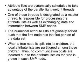 ●   Attribute lists are dynamically scheduled to take
    advantage of the parallel light-weight threads
●   One of these threads is designated as a master
    thread. Is responsible for processing the
    attribute lists as well as exchanging data and
    information between SMP nodes.
●   The numerical attribute lists are globally sorted
    such that the first node has the first portion of
    the data set
●   When a tree node is split into its children, the
    local attribute lists are partitioned among those
    children. Thus, no communication costs are
    incurred due to the attribute lists as the tree is
                                                       16
    grown in each SMP node.
 