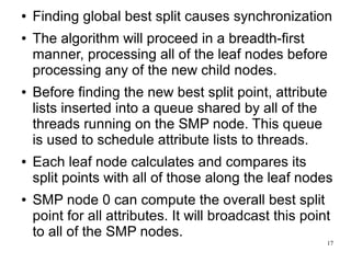 ●   Finding global best split causes synchronization
●   The algorithm will proceed in a breadth-first
    manner, processing all of the leaf nodes before
    processing any of the new child nodes.
●   Before finding the new best split point, attribute
    lists inserted into a queue shared by all of the
    threads running on the SMP node. This queue
    is used to schedule attribute lists to threads.
●   Each leaf node calculates and compares its
    split points with all of those along the leaf nodes
●   SMP node 0 can compute the overall best split
    point for all attributes. It will broadcast this point
    to all of the SMP nodes.
                                                         17
 