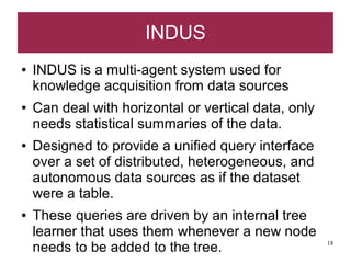 INDUS
●   INDUS is a multi-agent system used for
    knowledge acquisition from data sources
●   Can deal with horizontal or vertical data, only
    needs statistical summaries of the data.
●   Designed to provide a unified query interface
    over a set of distributed, heterogeneous, and
    autonomous data sources as if the dataset
    were a table.
●   These queries are driven by an internal tree
    learner that uses them whenever a new node
    needs to be added to the tree.                    18
 
