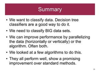 Summary
●   We want to classify data. Decision tree
    classifiers are a good way to do it.
●   We need to classify BIG data sets.
●   We can improve performance by parallelizing
    the data (horizontally or vertically) or the
    algorithm. Often both.
●   We looked at a few algorithms to do this.
●   They all perform well, show a promising
    improvement over standard methods.
                                                   19
 