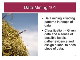Data Mining 101

        ●   Data mining = finding
            patterns in heaps of
            data
        ●   Classification = Given
            data and a series of
            possible labels,
            gather evidence and
            assign a label to each
            piece of data.
                                    2
 