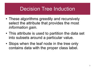 Decision Tree Induction
●   These algorithms greedily and recursively
    select the attribute that provides the most
    information gain.
●   This attribute is used to partition the data set
    into subsets around a particular value.
●   Stops when the leaf node in the tree only
    contains data with the proper class label.



                                                       3
 