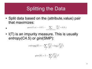 Splitting the Data
●   Split data based on the (attribute,value) pair
    that maximizes:
●


●   I(T) is an impurity measure. This is usually
    entropy(C4.5) or gini(SMP):




                                                     4
 