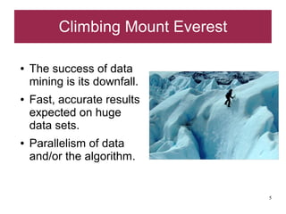 Climbing Mount Everest

●   The success of data
    mining is its downfall.
●   Fast, accurate results
    expected on huge
    data sets.
●   Parallelism of data
    and/or the algorithm.


                                   5
 