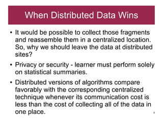 When Distributed Data Wins
●   It would be possible to collect those fragments
    and reassemble them in a centralized location.
    So, why we should leave the data at distributed
    sites?
●   Privacy or security - learner must perform solely
    on statistical summaries.
●   Distributed versions of algorithms compare
    favorably with the corresponding centralized
    technique whenever its communication cost is
    less than the cost of collecting all of the data in
    one place.                                            9
 
