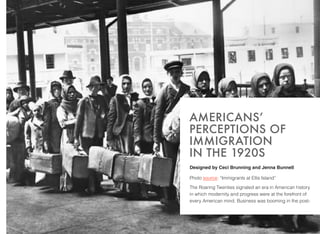 Designed by Ceci Brunning and Jenna Bunnell
Photo source: “Immigrants at Ellis Island”
The Roaring Twenties signaled an era in American history
in which modernity and progress were at the forefront of
every American mind. Business was booming in the post-
AMERICANS’
PERCEPTIONS OF
IMMIGRATION  
IN THE 1920S
 