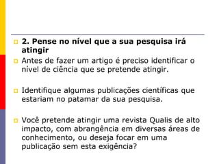  2. Pense no nível que a sua pesquisa irá
atingir
 Antes de fazer um artigo é preciso identificar o
nível de ciência que se pretende atingir.
 Identifique algumas publicações científicas que
estariam no patamar da sua pesquisa.
 Você pretende atingir uma revista Qualis de alto
impacto, com abrangência em diversas áreas de
conhecimento, ou deseja focar em uma
publicação sem esta exigência?
 