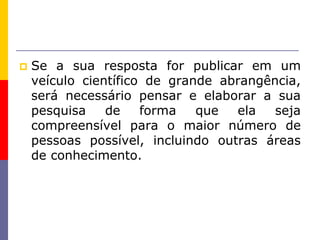  Se a sua resposta for publicar em um
veículo científico de grande abrangência,
será necessário pensar e elaborar a sua
pesquisa de forma que ela seja
compreensível para o maior número de
pessoas possível, incluindo outras áreas
de conhecimento.
 