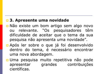  3. Apresente uma novidade
 Não existe um bom artigo sem algo novo
ou relevante. “Os pesquisadores têm
dificuldade de aceitar que o tema da sua
pesquisa não apresenta uma novidade”.
 Após ler sobre o que já foi desenvolvido
dentro do tema, é necessário encontrar
uma nova abordagem.
 Uma pesquisa muito repetitiva não pode
apresentar grandes contribuições
científicas.
 