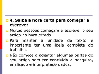  4. Saiba a hora certa para começar a
escrever
 Muitas pessoas começam a escrever o seu
artigo na hora errada.
 Para manter a unidade do texto é
importante ter uma ideia completa do
trabalho.
 Não comece a adiantar algumas partes do
seu artigo sem ter concluído a pesquisa,
analisado e interpretado dados.
 