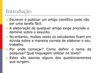 Introdução
 Escrever e publicar um artigo científico pode não
ser uma tarefa fácil.
 A elaboração de qualquer artigo exige precisão e
domínio sobre o assunto.
 No entanto, muitas vezes os estudantes ficam em
dúvida sobre a maneira correta de elaborar o seu
trabalho.
 Por onde começar? Como definir o tema da
pesquisa? Qual linguagem utilizar no texto?
 Estes são apenas alguns dos questionamentos
que surgem.
 