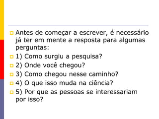  Antes de começar a escrever, é necessário
já ter em mente a resposta para algumas
perguntas:
 1) Como surgiu a pesquisa?
 2) Onde você chegou?
 3) Como chegou nesse caminho?
 4) O que isso muda na ciência?
 5) Por que as pessoas se interessariam
por isso?
 