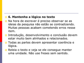  6. Mantenha a lógica no texto
 Na hora de escrever é preciso observar se as
ideias da pesquisa não estão se contradizendo.
Muitas pessoas acabam cometendo erros nesse
item.
 Introdução, desenvolvimento e conclusão devem
estar muito bem alinhados e relacionados.
 Todas as partes devem apresentar coerência e
lógica.
 Releia o texto e veja se ele consegue manter
uma unidade. Não use freses sem sentido.
 