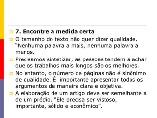  7. Encontre a medida certa
 O tamanho do texto não quer dizer qualidade.
“Nenhuma palavra a mais, nenhuma palavra a
menos.
 Precisamos sintetizar, as pessoas tendem a achar
que os trabalhos mais longos são os melhores.
 No entanto, o número de páginas não é sinônimo
de qualidade. É importante apresentar todos os
argumentos de maneira clara e objetiva.
 A elaboração de um artigo deve ser semelhante a
de um prédio. “Ele precisa ser vistoso,
importante, sólido e econômico”.
 
