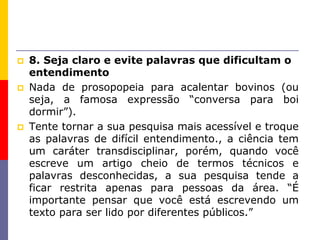  8. Seja claro e evite palavras que dificultam o
entendimento
 Nada de prosopopeia para acalentar bovinos (ou
seja, a famosa expressão “conversa para boi
dormir”).
 Tente tornar a sua pesquisa mais acessível e troque
as palavras de difícil entendimento., a ciência tem
um caráter transdisciplinar, porém, quando você
escreve um artigo cheio de termos técnicos e
palavras desconhecidas, a sua pesquisa tende a
ficar restrita apenas para pessoas da área. “É
importante pensar que você está escrevendo um
texto para ser lido por diferentes públicos.”
 