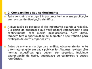  9. Compartilhe o seu conhecimento
 Após concluir um artigo é importante tentar a sua publicação
em revistas de divulgação científica.
 A divulgação da pesquisa é tão importante quando a redação.
É a partir da publicação que você poderá compartilhar o seu
conhecimento com outros pesquisadores. Além disso,
também terá a oportunidade de submeter o seu trabalho para
avaliação de outros especialistas.
 Antes de enviar um artigo para análise, observe atentamente
o formato exigido em cada publicação. Algumas revistas têm
normas específicas que devem ser seguidas, incluindo
padronização de estilo, quantidade de caracteres e outras
referências.
 