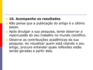  10. Acompanhe os resultados
 Não pense que a publicação do artigo é o último
passo.
 Após divulgar a sua pesquisa, tente observar a
repercussão do seu trabalho no mundo científico.
 Observe as contribuições acadêmicas da sua
pesquisa. Ao visualizar quem está citando o seu
artigo, procure entender quais reflexões estão
sendo geradas a partir dele.
 