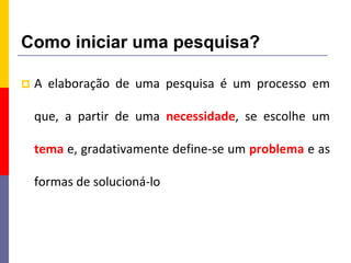 Como iniciar uma pesquisa?
 A elaboração de uma pesquisa é um processo em
que, a partir de uma necessidade, se escolhe um
tema e, gradativamente define-se um problema e as
formas de solucioná-lo
 